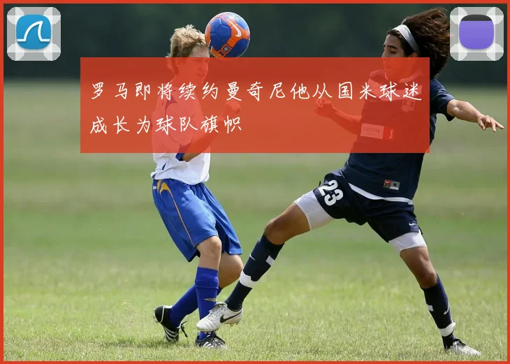 罗马即将续约曼奇尼他从国米球迷成长为球队旗帜