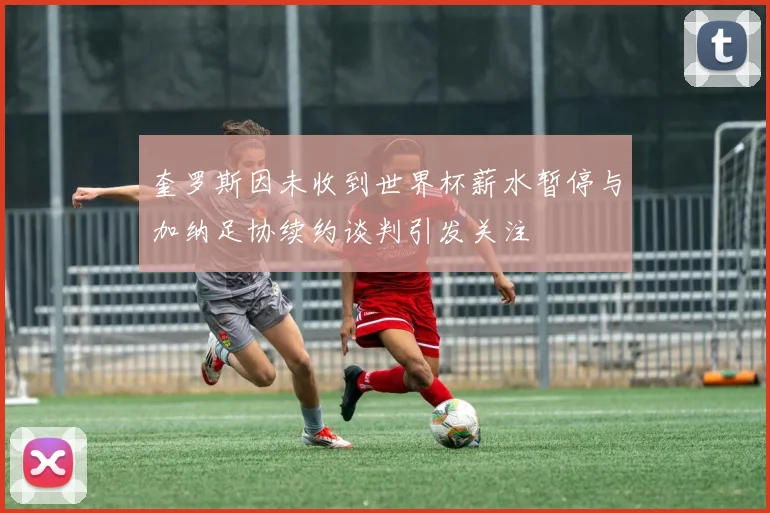 奎罗斯因未收到世界杯薪水暂停与加纳足协续约谈判引发关注