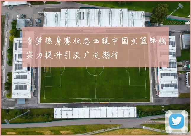 李梦热身赛状态回暖中国女篮锋线实力提升引发广泛期待