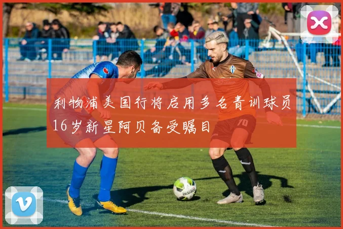 利物浦美国行将启用多名青训球员16岁新星阿贝备受瞩目