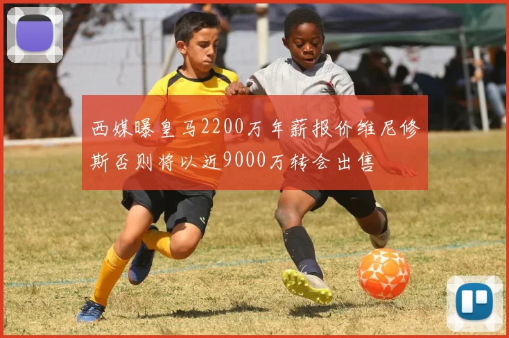 西媒曝皇马2200万年薪报价维尼修斯否则将以近9000万转会出售